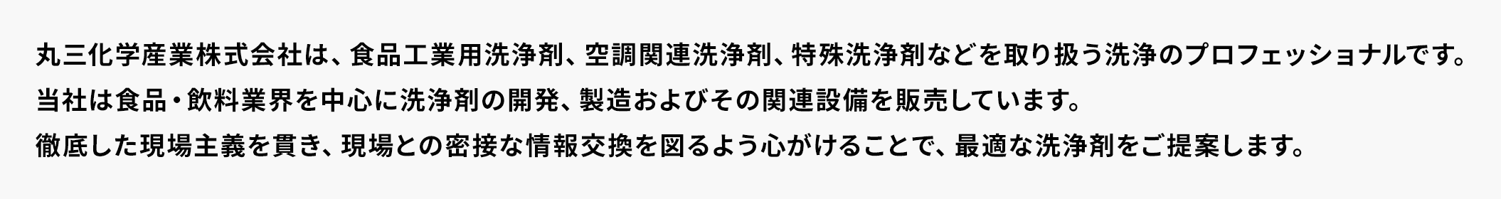 丸三化学産業株式会社は、食品工業用洗浄剤、空調関連洗浄剤、特殊洗浄剤などを取り扱う洗浄のプロフェッショナルです。当社は食品・飲料業界を中心に洗浄剤の開発、製造およびその関連設備を販売しています。徹底した現場主義を貫き、現場との密接な情報交換を図るよう心がけることで、最適な洗浄剤をご提案します。